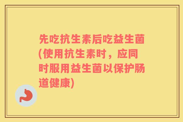 先吃抗生素后吃益生菌(使用抗生素时，应同时服用益生菌以保护肠道健康)