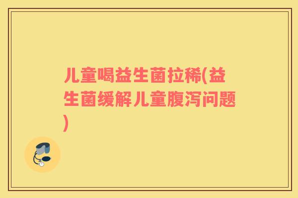 儿童喝益生菌拉稀(益生菌缓解儿童问题) 儿童喝益生菌拉稀(益生菌缓解儿童问题)