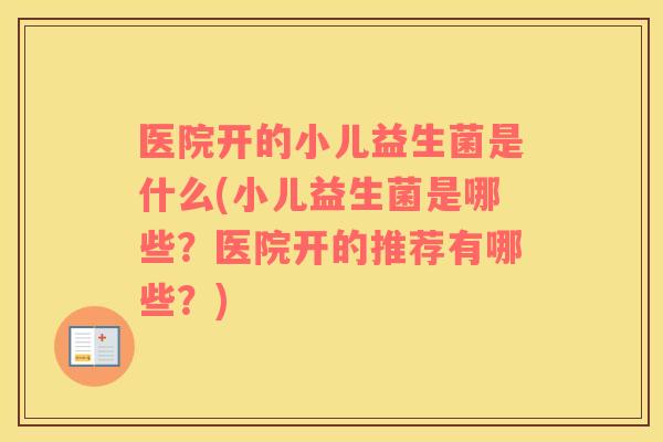 医院开的小儿益生菌是什么(小儿益生菌是哪些？医院开的推荐有哪些？)