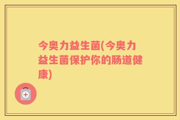 今奥力益生菌(今奥力益生菌保护你的肠道健康) 今奥力益生菌(今奥力益生菌保护你的肠道健康)