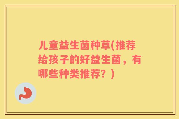 儿童益生菌种草(推荐给孩子的好益生菌,有哪些种类推荐?) 儿童益生菌种草(推荐给孩子的好益生菌,有哪些种类推荐?)