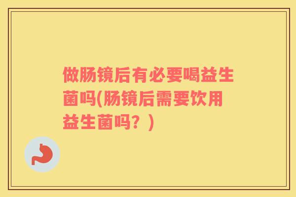 做肠镜后有必要喝益生菌吗(肠镜后需要饮用益生菌吗?) 做肠镜后有必要喝益生菌吗(肠镜后需要饮用益生菌吗?)