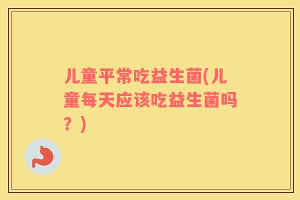 儿童平常吃益生菌(儿童每天应该吃益生菌吗？)