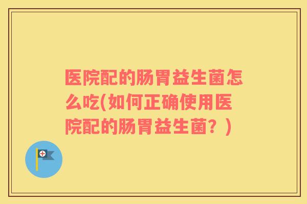 医院配的肠胃益生菌怎么吃(如何正确使用医院配的肠胃益生菌？)