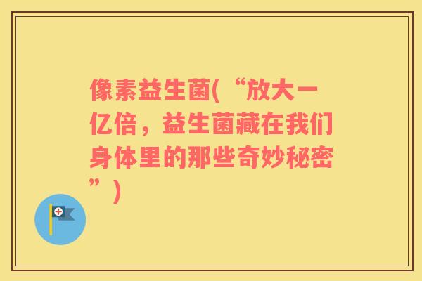 像素益生菌(“放大一亿倍，益生菌藏在我们身体里的那些奇妙秘密”)