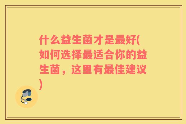 什么益生菌才是好(如何选择适合你的益生菌,这里有佳建议) 什么益生菌才是好(如何选择适合你的益生菌,这里有佳建议)