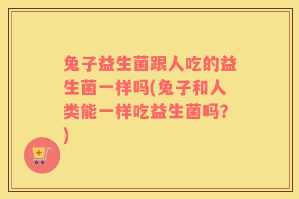 兔子益生菌跟人吃的益生菌一样吗(兔子和人类能一样吃益生菌吗?) 兔子益生菌跟人吃的益生菌一样吗(兔子和人类能一样吃益生菌吗?)