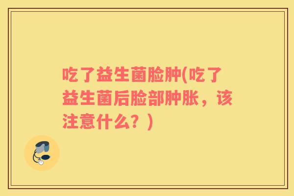 吃了益生菌脸肿(吃了益生菌后脸部肿胀，该注意什么？)