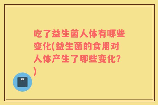 吃了益生菌人体有哪些变化(益生菌的食用对人体产生了哪些变化？)