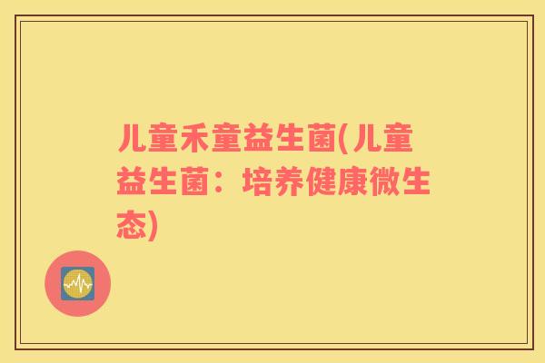 儿童禾童益生菌(儿童益生菌：培养健康微生态)