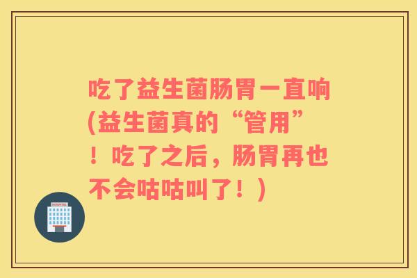 吃了益生菌肠胃一直响(益生菌真的“管用”!吃了之后,肠胃再也不会咕咕叫了!) 吃了益生菌肠胃一直响(益生菌真的“管用”!吃了之后,肠胃再也不会咕咕叫了!)