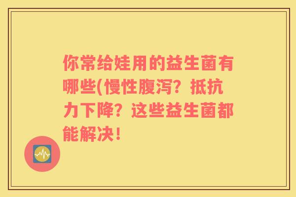 你常给娃用的益生菌有哪些(慢性？下降？这些益生菌都能解决！
