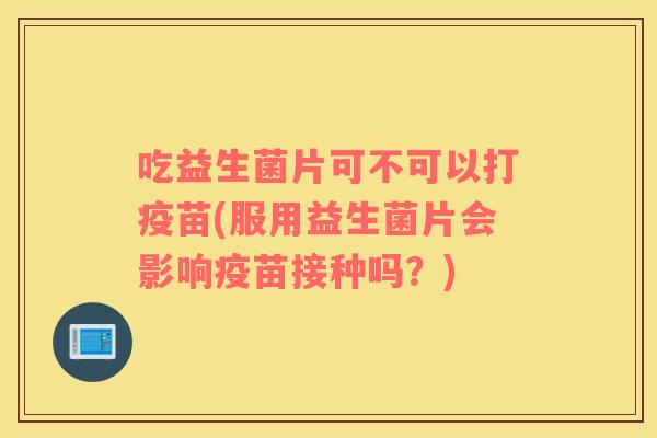 吃益生菌片可不可以打疫苗(服用益生菌片会影响疫苗接种吗？)