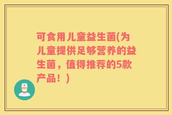 可食用儿童益生菌(为儿童提供足够营养的益生菌，值得推荐的5款产品！)