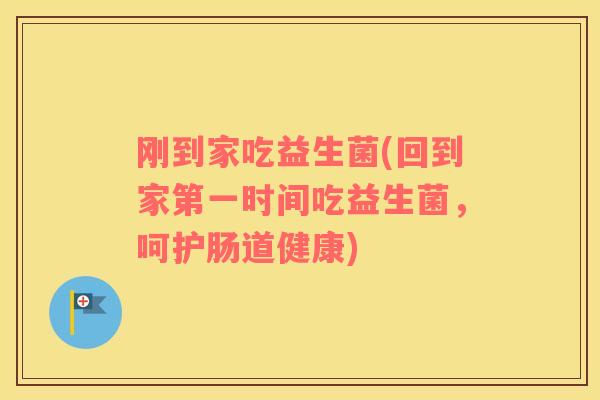刚到家吃益生菌(回到家第一时间吃益生菌,呵护肠道健康) 刚到家吃益生菌(回到家第一时间吃益生菌,呵护肠道健康)