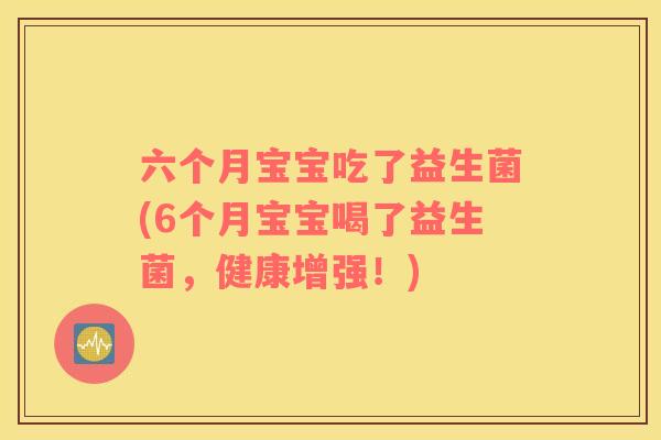 六个月宝宝吃了益生菌(6个月宝宝喝了益生菌，健康增强！)