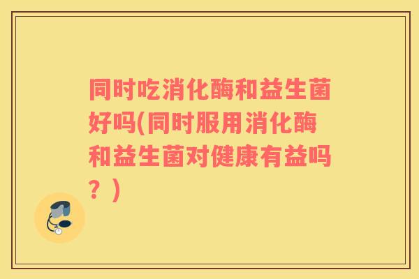同时吃消化酶和益生菌好吗(同时服用消化酶和益生菌对健康有益吗?) 同时吃消化酶和益生菌好吗(同时服用消化酶和益生菌对健康有益吗?)
