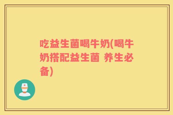 吃益生菌喝牛奶(喝牛奶搭配益生菌 养生必备)