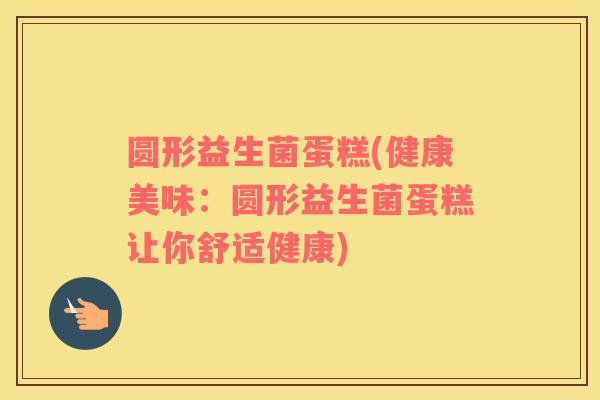 圆形益生菌蛋糕(健康美味:圆形益生菌蛋糕让你舒适健康) 圆形益生菌蛋糕(健康美味:圆形益生菌蛋糕让你舒适健康)