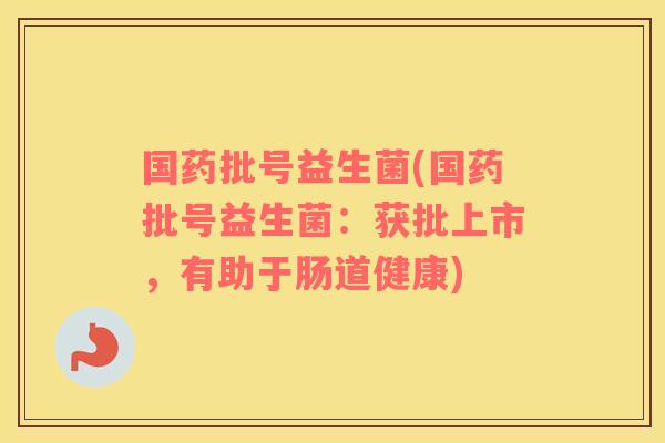 国药批号益生菌(国药批号益生菌:获批上市,有助于肠道健康) 国药批号益生菌(国药批号益生菌:获批上市,有助于肠道健康)