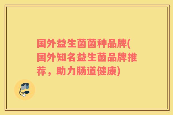 国外益生菌菌种品牌(国外知名益生菌品牌推荐,助力肠道健康) 国外益生菌菌种品牌(国外知名益生菌品牌推荐,助力肠道健康)