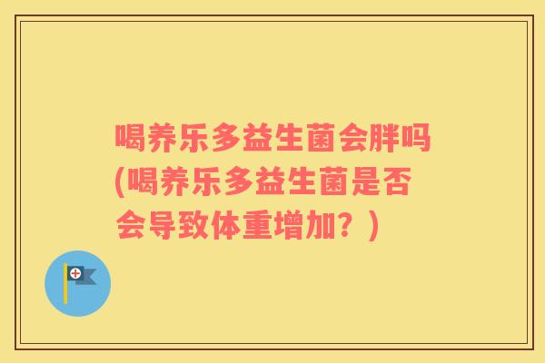 喝养乐多益生菌会胖吗(喝养乐多益生菌是否会导致体重增加?) 喝养乐多益生菌会胖吗(喝养乐多益生菌是否会导致体重增加?)