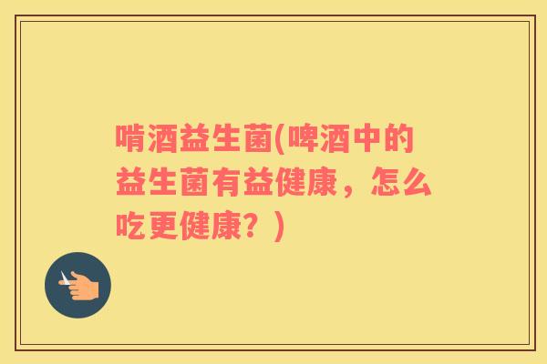 啃酒益生菌(啤酒中的益生菌有益健康，怎么吃更健康？)