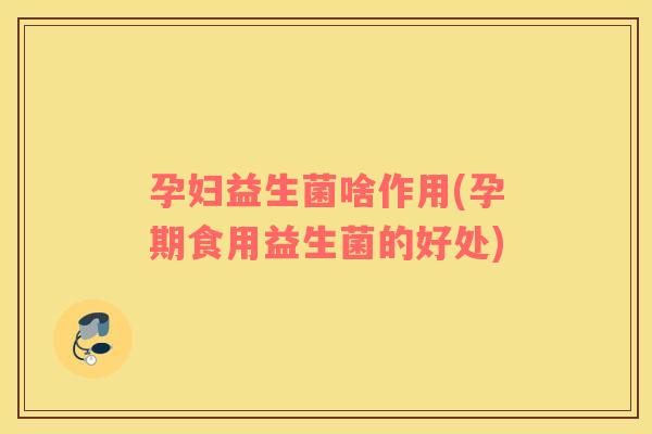孕妇益生菌啥作用(孕期食用益生菌的好处)