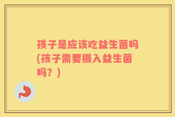 孩子是应该吃益生菌吗(孩子需要摄入益生菌吗？)