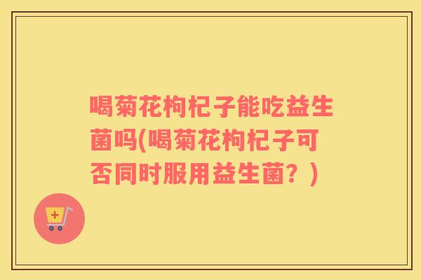 喝菊花枸杞子能吃益生菌吗(喝菊花枸杞子可否同时服用益生菌？)