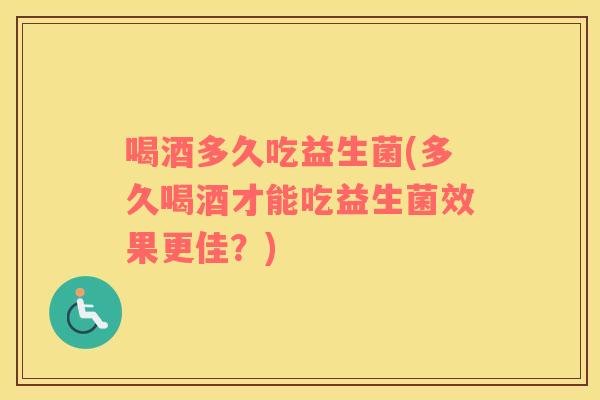 喝酒多久吃益生菌(多久喝酒才能吃益生菌效果更佳?) 喝酒多久吃益生菌(多久喝酒才能吃益生菌效果更佳?)