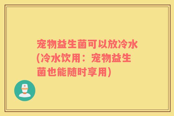 宠物益生菌可以放冷水(冷水饮用：宠物益生菌也能随时享用)