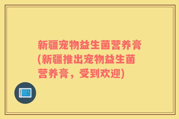 新疆宠物益生菌营养膏(新疆推出宠物益生菌营养膏,受到欢迎) 新疆宠物益生菌营养膏(新疆推出宠物益生菌营养膏,受到欢迎)