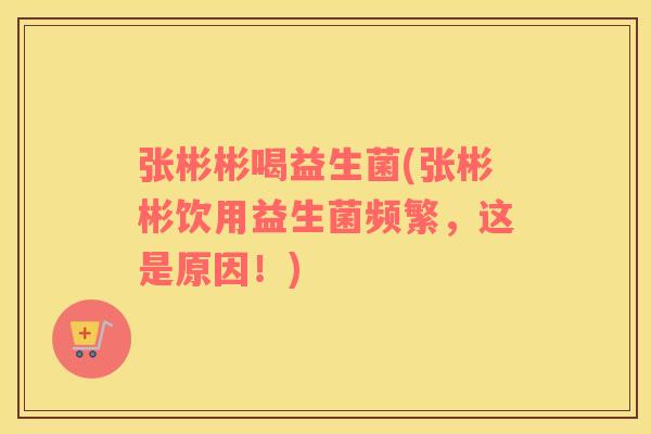 张彬彬喝益生菌(张彬彬饮用益生菌频繁，这是原因！)