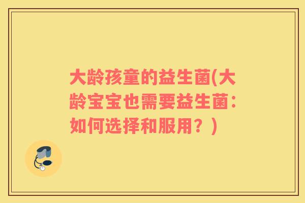 大龄孩童的益生菌(大龄宝宝也需要益生菌：如何选择和服用？)