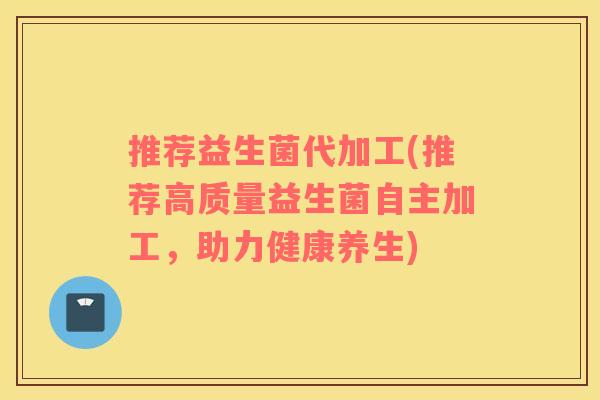 推荐益生菌代加工(推荐高质量益生菌自主加工,助力健康养生) 推荐益生菌代加工(推荐高质量益生菌自主加工,助力健康养生)