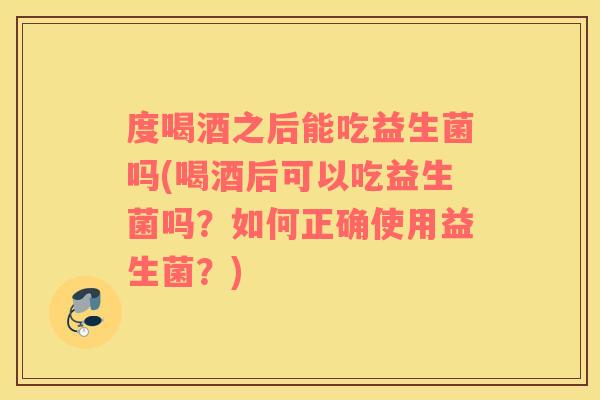 度喝酒之后能吃益生菌吗(喝酒后可以吃益生菌吗？如何正确使用益生菌？)