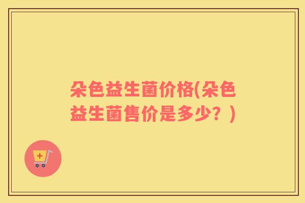 朵色益生菌价格(朵色益生菌售价是多少?) 朵色益生菌价格(朵色益生菌售价是多少?)