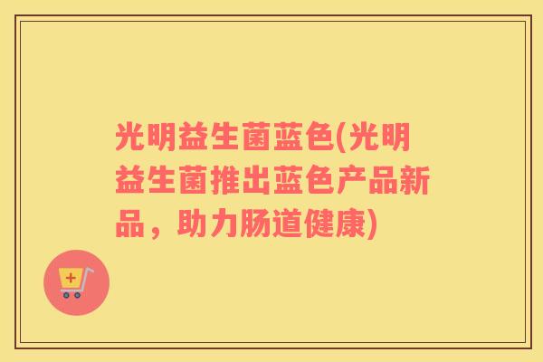 光明益生菌蓝色(光明益生菌推出蓝色产品新品，助力肠道健康)