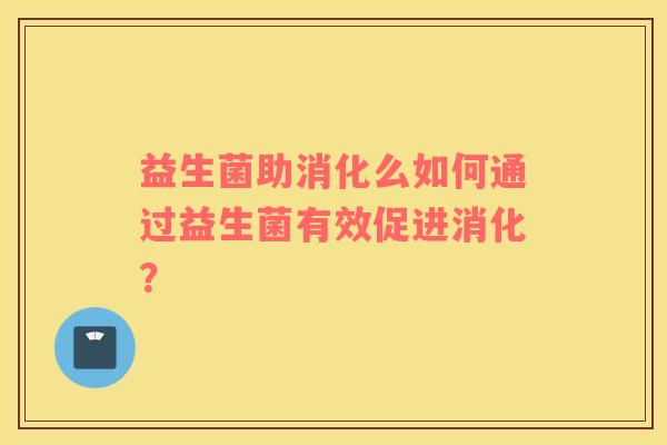 益生菌助消化么如何通过益生菌有效促进消化? 益生菌助消化么如何通过益生菌有效促进消化?