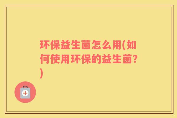 环保益生菌怎么用(如何使用环保的益生菌？)