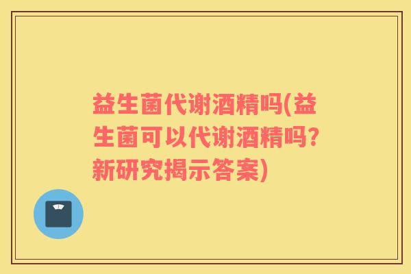 益生菌代谢酒精吗(益生菌可以代谢酒精吗？新研究揭示答案)
