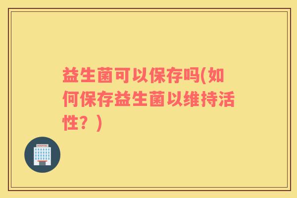 益生菌可以保存吗(如何保存益生菌以维持活性？)