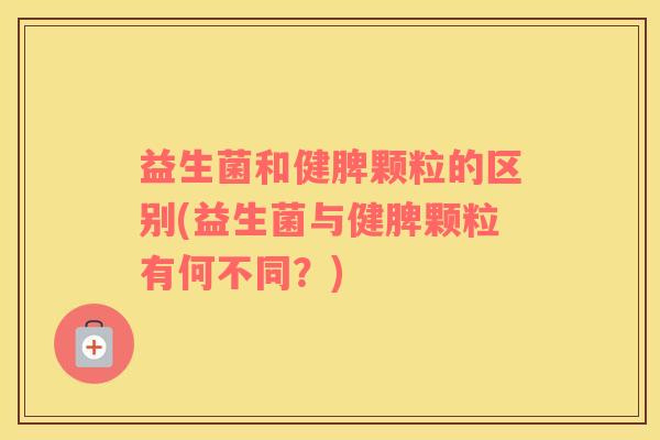 益生菌和健脾颗粒的区别(益生菌与健脾颗粒有何不同？)