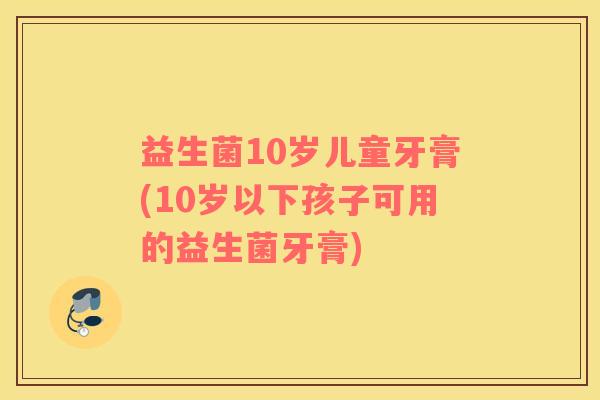 益生菌10岁儿童牙膏(10岁以下孩子可用的益生菌牙膏) 益生菌10岁儿童牙膏(10岁以下孩子可用的益生菌牙膏)