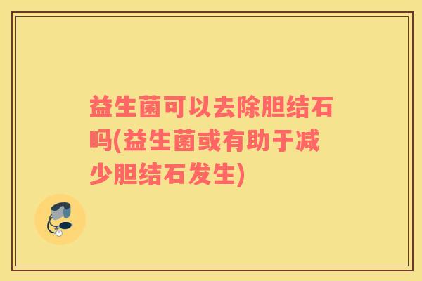益生菌可以去除胆结石吗(益生菌或有助于减少胆结石发生)
