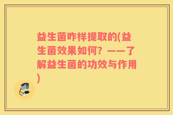 益生菌咋样提取的(益生菌效果如何？——了解益生菌的功效与作用)