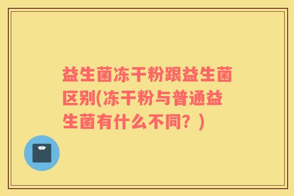 益生菌冻干粉跟益生菌区别(冻干粉与普通益生菌有什么不同？)