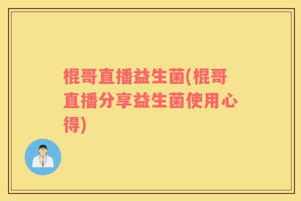 棍哥直播益生菌(棍哥直播分享益生菌使用心得)