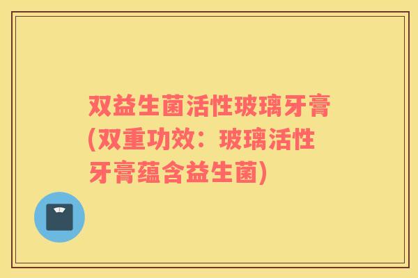 双益生菌活性玻璃牙膏(双重功效：玻璃活性牙膏蕴含益生菌)
